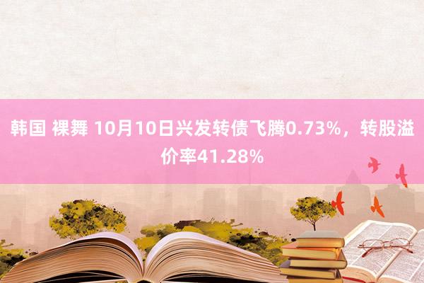 韩国 裸舞 10月10日兴发转债飞腾0.73%，转股溢价率41.28%