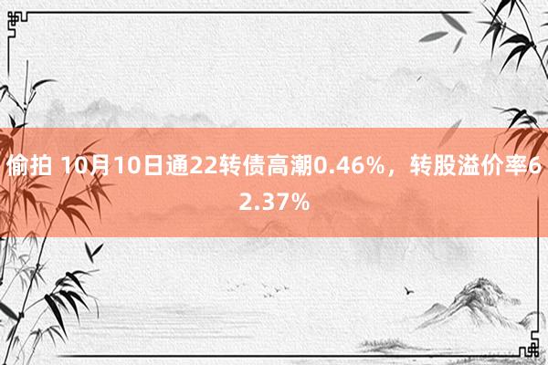 偷拍 10月10日通22转债高潮0.46%，转股溢价率62.37%