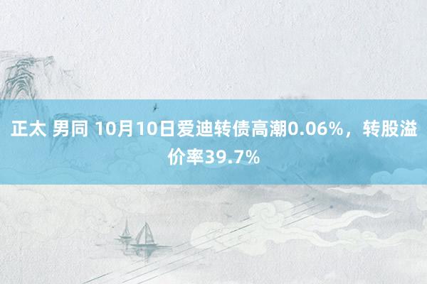 正太 男同 10月10日爱迪转债高潮0.06%，转股溢价率39.7%