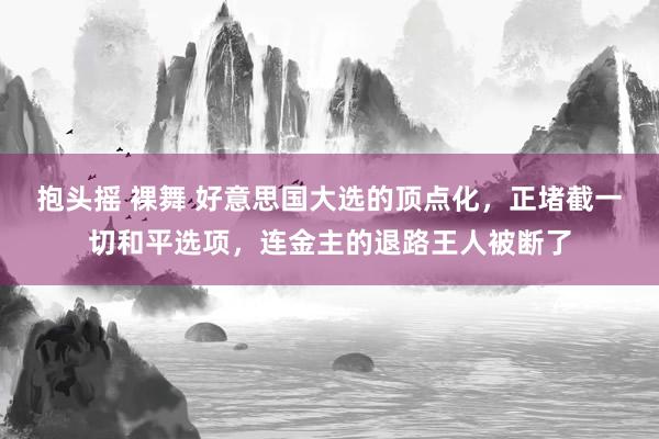 抱头摇 裸舞 好意思国大选的顶点化，正堵截一切和平选项，连金主的退路王人被断了