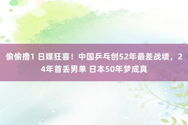 偷偷撸1 日媒狂喜！中国乒乓创52年最差战绩，24年首丢男单 日本50年梦成真