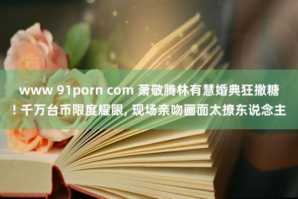 www 91porn com 萧敬腾林有慧婚典狂撒糖! 千万台币限度耀眼, 现场亲吻画面太撩东说念主