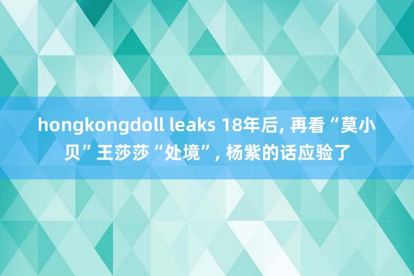 hongkongdoll leaks 18年后, 再看“莫小贝”王莎莎“处境”, 杨紫的话应验了