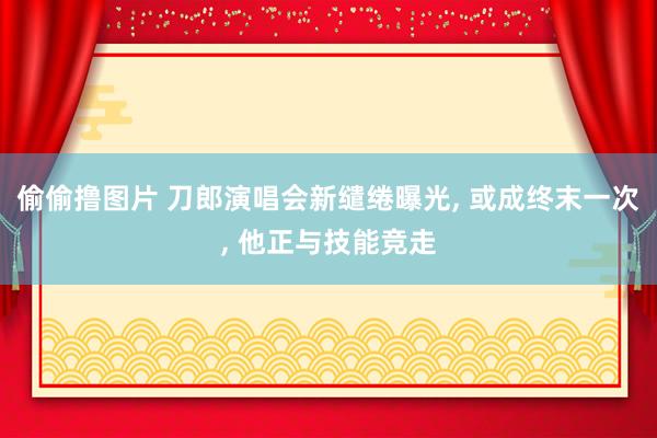 偷偷撸图片 刀郎演唱会新缱绻曝光, 或成终末一次, 他正与技能竞走