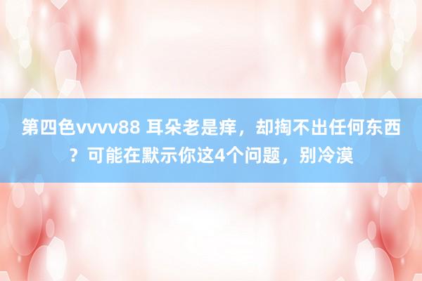 第四色vvvv88 耳朵老是痒，却掏不出任何东西？可能在默示你这4个问题，别冷漠