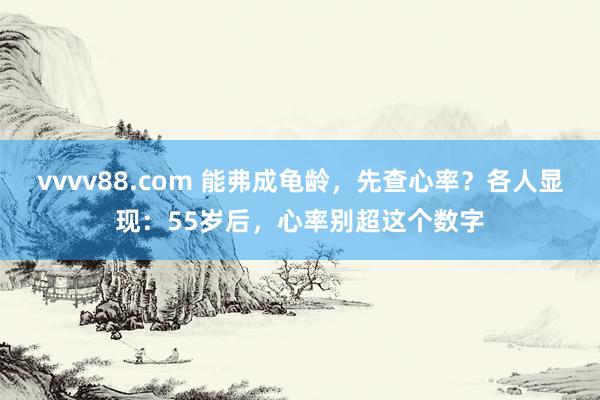 vvvv88.com 能弗成龟龄，先查心率？各人显现：55岁后，心率别超这个数字