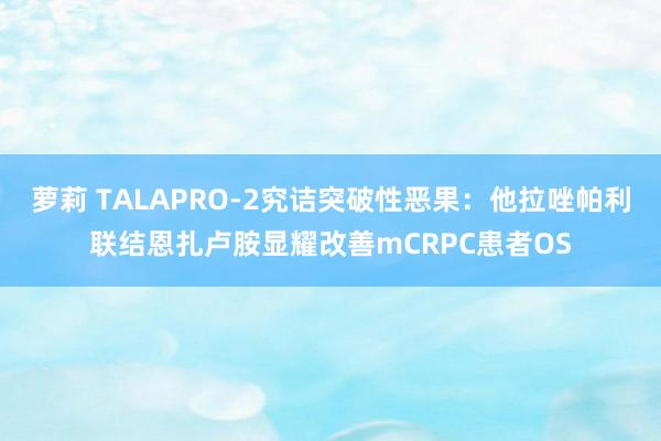 萝莉 TALAPRO-2究诘突破性恶果：他拉唑帕利联结恩扎卢胺显耀改善mCRPC患者OS