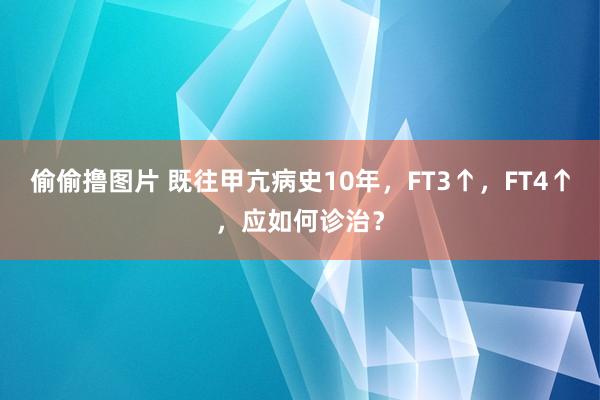 偷偷撸图片 既往甲亢病史10年，FT3↑，FT4↑，应如何诊治？