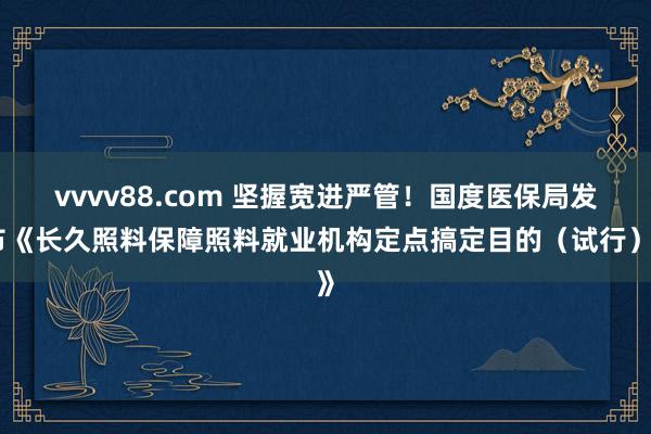 vvvv88.com 坚握宽进严管！国度医保局发布《长久照料保障照料就业机构定点搞定目的（试行）》