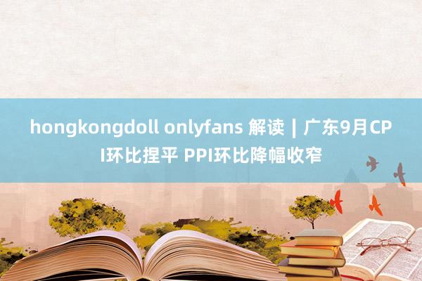 hongkongdoll onlyfans 解读∣广东9月CPI环比捏平 PPI环比降幅收窄