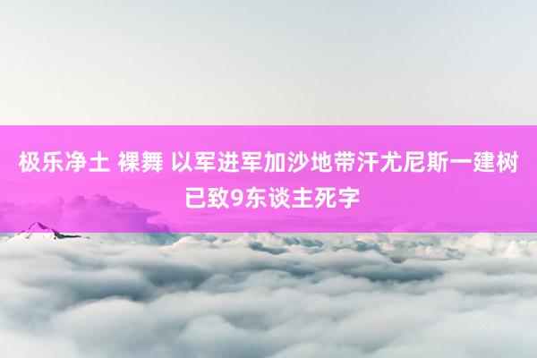 极乐净土 裸舞 以军进军加沙地带汗尤尼斯一建树 已致9东谈主死字