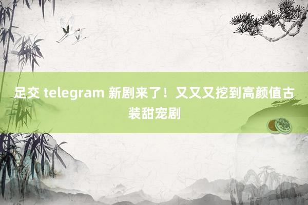 足交 telegram 新剧来了！又又又挖到高颜值古装甜宠剧