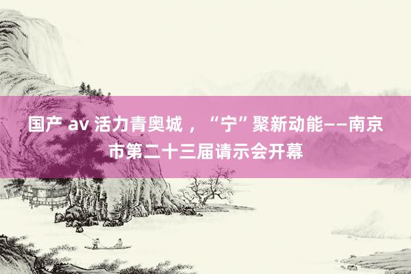 国产 av 活力青奥城 ，“宁”聚新动能——南京市第二十三届请示会开幕