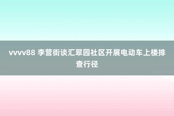 vvvv88 李营街谈汇翠园社区开展电动车上楼排查行径