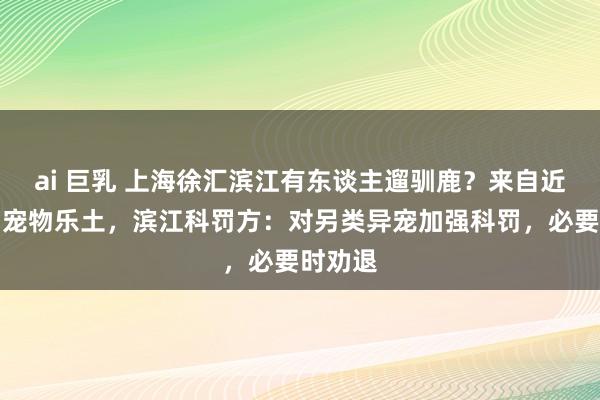 ai 巨乳 上海徐汇滨江有东谈主遛驯鹿？来自近邻阛阓宠物乐土，滨江科罚方：对另类异宠加强科罚，必要时劝退