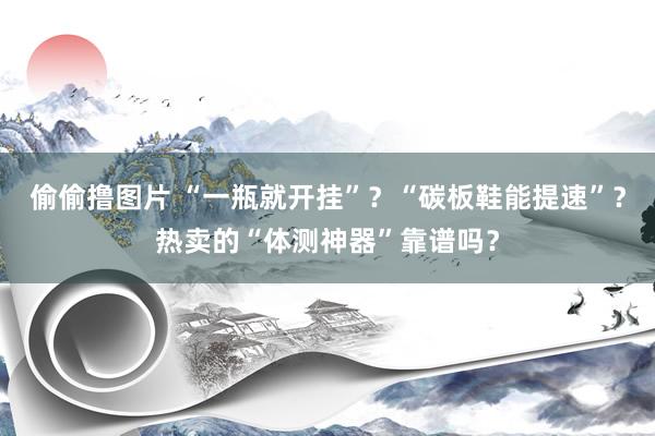 偷偷撸图片 “一瓶就开挂”？“碳板鞋能提速”？热卖的“体测神器”靠谱吗？