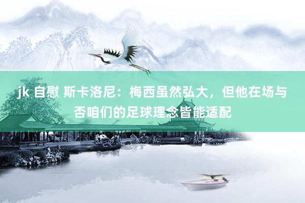 jk 自慰 斯卡洛尼：梅西虽然弘大，但他在场与否咱们的足球理念皆能适配