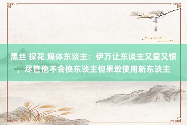 黑丝 探花 媒体东谈主：伊万让东谈主又爱又恨，尽管他不会换东谈主但果敢使用新东谈主