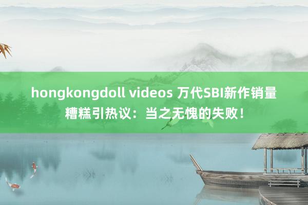 hongkongdoll videos 万代SBI新作销量糟糕引热议：当之无愧的失败！