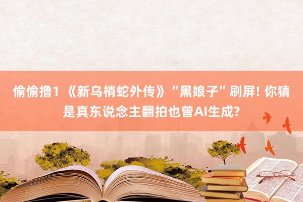 偷偷撸1 《新乌梢蛇外传》“黑娘子”刷屏! 你猜是真东说念主翻拍也曾AI生成?