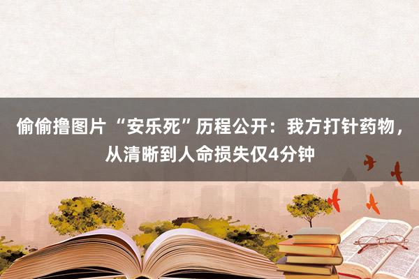 偷偷撸图片 “安乐死”历程公开：我方打针药物，从清晰到人命损失仅4分钟