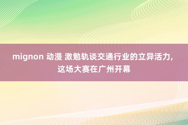 mignon 动漫 激勉轨谈交通行业的立异活力, 这场大赛在广州开幕