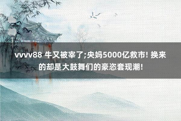 vvvv88 牛又被宰了;央妈5000亿救市! 换来的却是大鼓舞们的豪恣套现潮!