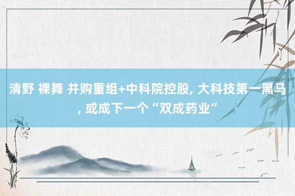 清野 裸舞 并购重组+中科院控股, 大科技第一黑马, 或成下一个“双成药业”