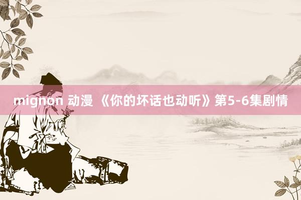 mignon 动漫 《你的坏话也动听》第5-6集剧情