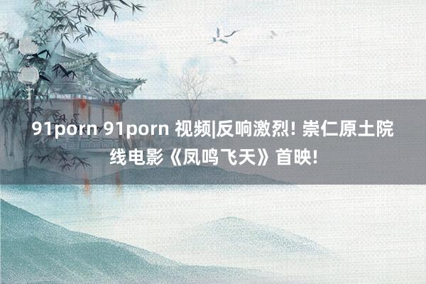 91porn 91porn 视频|反响激烈! 崇仁原土院线电影《凤鸣飞天》首映!