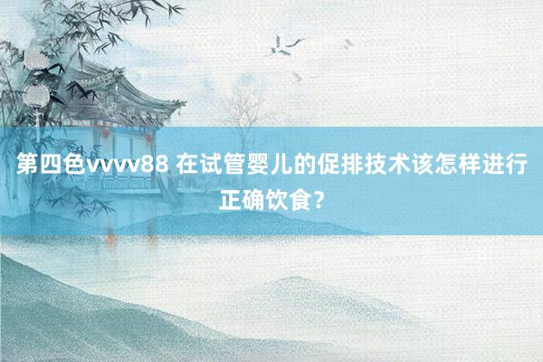 第四色vvvv88 在试管婴儿的促排技术该怎样进行正确饮食？