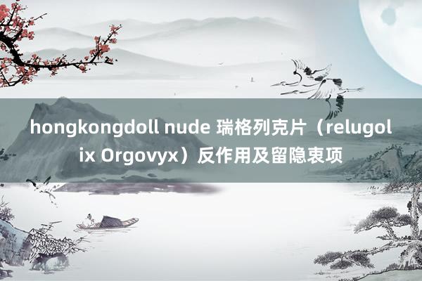 hongkongdoll nude 瑞格列克片（relugolix Orgovyx）反作用及留隐衷项