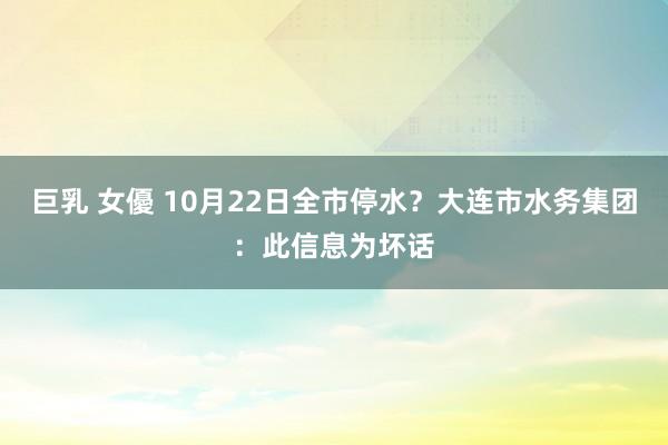 巨乳 女優 10月22日全市停水？大连市水务集团：此信息为坏话