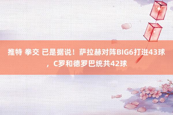 推特 拳交 已是据说！萨拉赫对阵BIG6打进43球，C罗和德罗巴统共42球