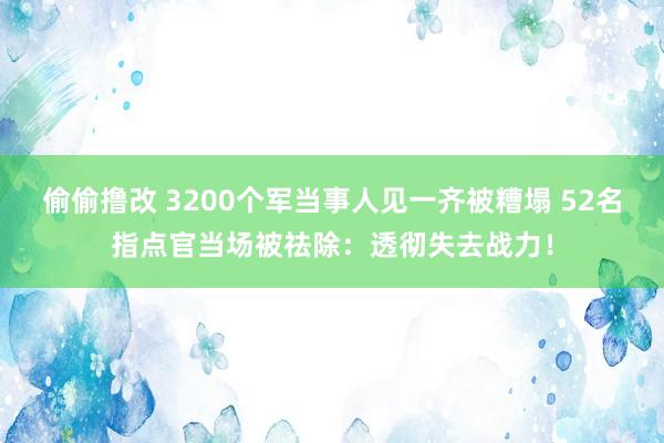 偷偷撸改 3200个军当事人见一齐被糟塌 52名指点官当场被祛除：透彻失去战力！