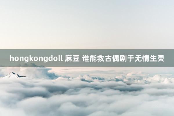 hongkongdoll 麻豆 谁能救古偶剧于无情生灵