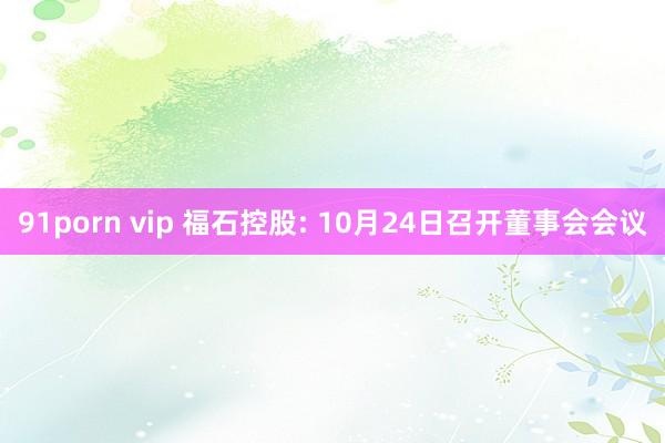 91porn vip 福石控股: 10月24日召开董事会会议