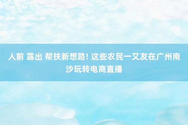 人前 露出 帮扶新想路! 这些农民一又友在广州南沙玩转电商直播