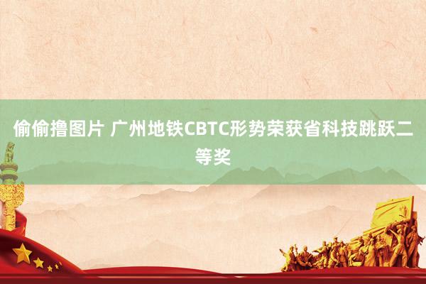 偷偷撸图片 广州地铁CBTC形势荣获省科技跳跃二等奖