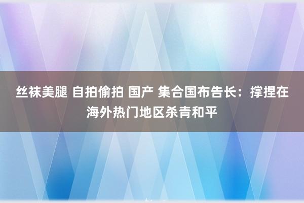 丝袜美腿 自拍偷拍 国产 集合国布告长：撑捏在海外热门地区杀青和平