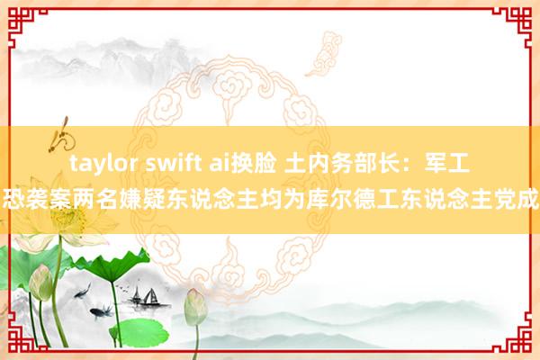 taylor swift ai换脸 土内务部长：军工场恐袭案两名嫌疑东说念主均为库尔德工东说念主党成员