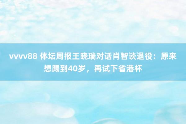 vvvv88 体坛周报王晓瑞对话肖智谈退役：原来想踢到40岁，再试下省港杯