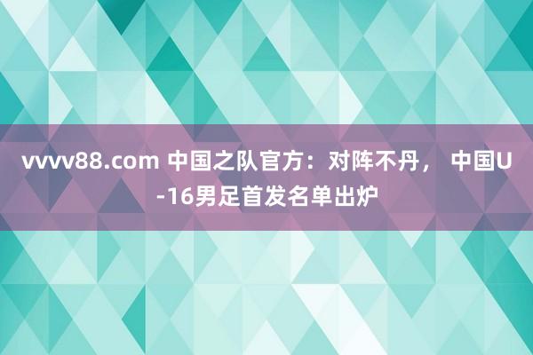 vvvv88.com 中国之队官方：对阵不丹， 中国U-16男足首发名单出炉