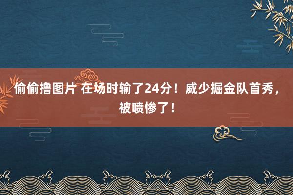 偷偷撸图片 在场时输了24分！威少掘金队首秀，被喷惨了！