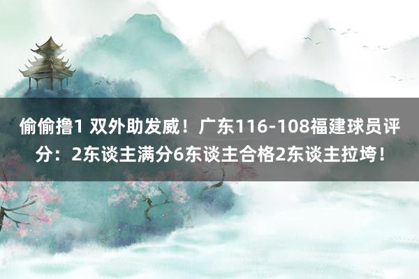 偷偷撸1 双外助发威！广东116-108福建球员评分：2东谈主满分6东谈主合格2东谈主拉垮！