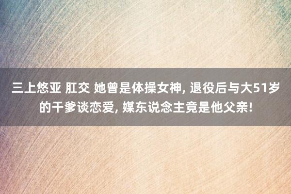 三上悠亚 肛交 她曾是体操女神， 退役后与大51岁的干爹谈恋爱， 媒东说念主竟是他父亲!