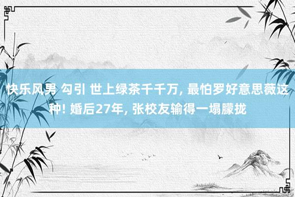 快乐风男 勾引 世上绿茶千千万, 最怕罗好意思薇这种! 婚后27年, 张校友输得一塌朦拢