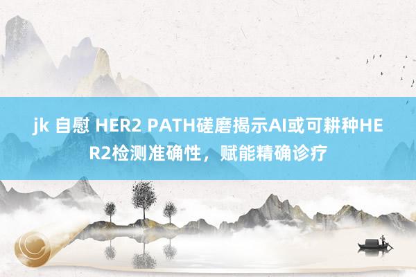 jk 自慰 HER2 PATH磋磨揭示AI或可耕种HER2检测准确性，赋能精确诊疗