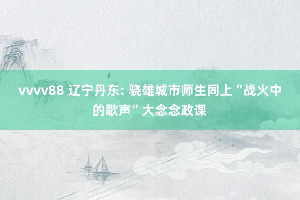 vvvv88 辽宁丹东: 骁雄城市师生同上“战火中的歌声”大念念政课