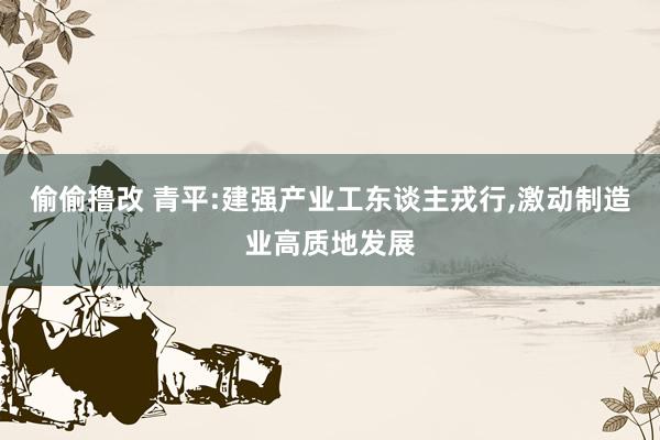 偷偷撸改 青平:建强产业工东谈主戎行,激动制造业高质地发展